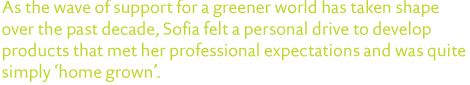 As the wave of support for a greener world has taken shape over the past decade, Sofia felt a personal drive to develop products that met her professional expectations and was quite simply ‘home grown’. 