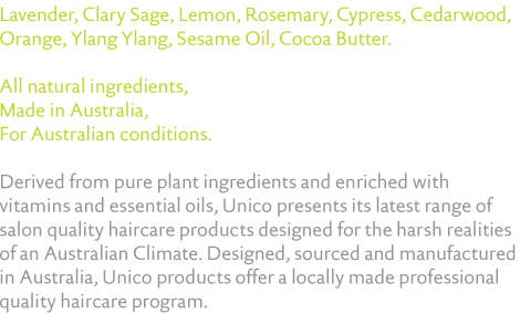 Lavender, Clary Sage, Lemon, Rosemary, Cypress, Cedarwood, Orange, Ylang Ylang, Sesame Oil, Cocoa Butter.   All natural ingredients,  Made in Australia,  For Australian conditions.  Derived from pure plant ingredients and enriched with vitamins and essential oils, Unico presents its latest range of salon quality haircare products designed for the harsh realities of an Australian Climate. Designed, sourced and manufactured in Australia, Unico products offer a locally made professional quality haircare program.
